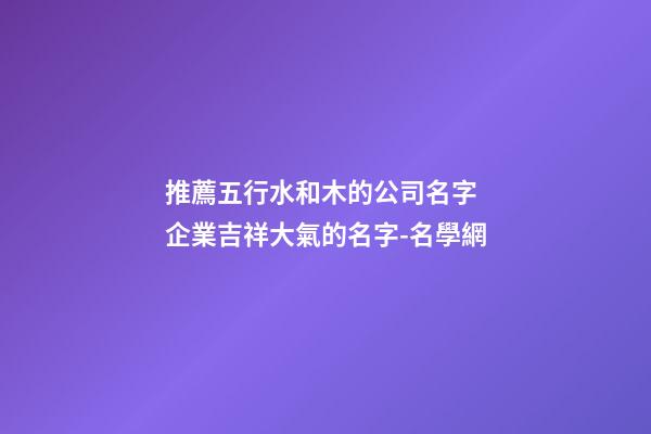 推薦五行水和木的公司名字 企業吉祥大氣的名字-名學網-第1張-公司起名-玄機派